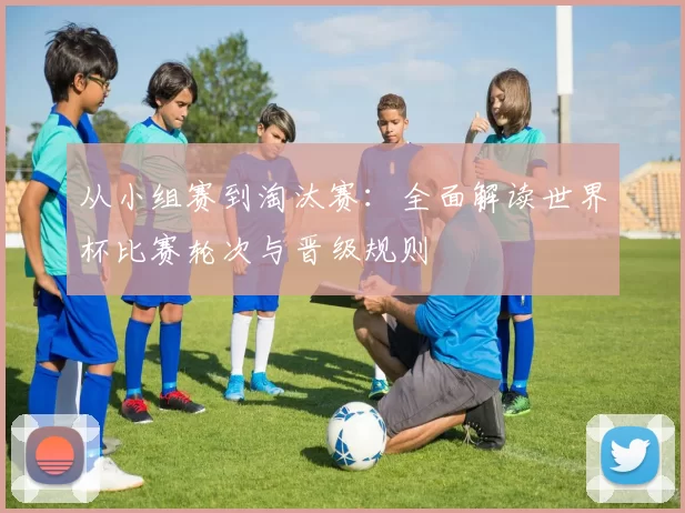 从小组赛到淘汰赛:全面解读世界杯比赛轮次与晋级规则