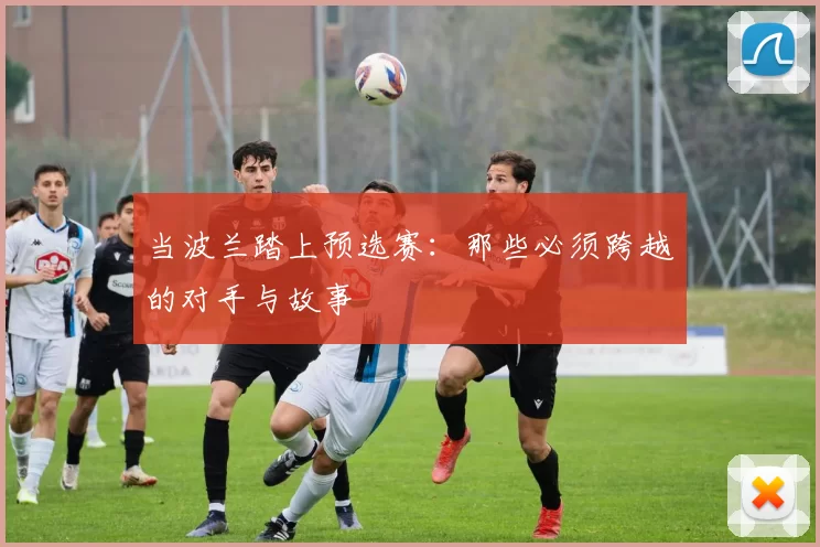 当波兰踏上预选赛:那些必须跨越的对手与故事