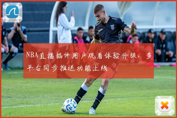 NBA直播插件用户观看体验升级，多平台同步推送功能上线