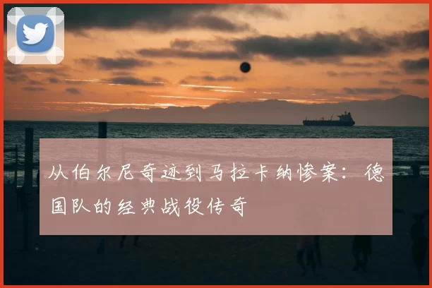 从伯尔尼奇迹到马拉卡纳惨案:德国队的经典战役传奇