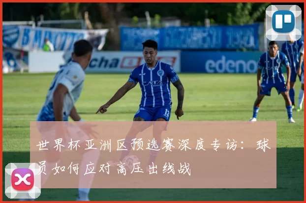 世界杯亚洲区预选赛深度专访:球员如何应对高压出线战