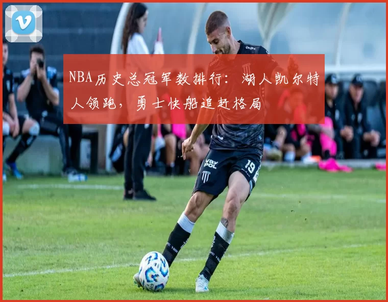 NBA历史总冠军数排行：湖人凯尔特人领跑，勇士快船追赶格局
