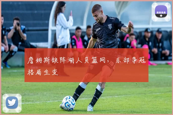 詹姆斯缺阵湖人负篮网,东部争冠格局生变